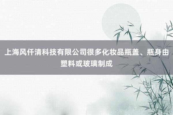 上海风仟清科技有限公司很多化妆品瓶盖、瓶身由塑料或玻璃制成