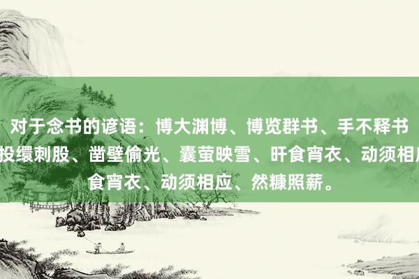 对于念书的谚语：博大渊博、博览群书、手不释书、白首穷经、投缳刺股、凿壁偷光、囊萤映雪、旰食宵衣、动须相应、然糠照薪。